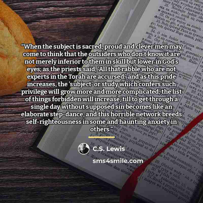 “When the subject is sacred, proud and clever men may come to think that the outsiders who don't know it are not merely inferior to them in skill but lower in God's eyes; as the priests said, 'All that rabble who are not experts in the Torah are accursed.' and as this pride increases, the 'subject'…” quote by C.S. Lewis