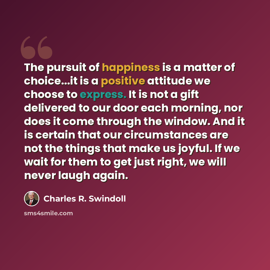 “The pursuit of happiness is a matter of choice...it is a positive attitude we choose to express. It is not a gift delivered to our door each morning, nor does it come through the window. And it is certain that our circumstances are not the things that make us joyful. If we wait for them to get…” quote by Charles R. Swindoll