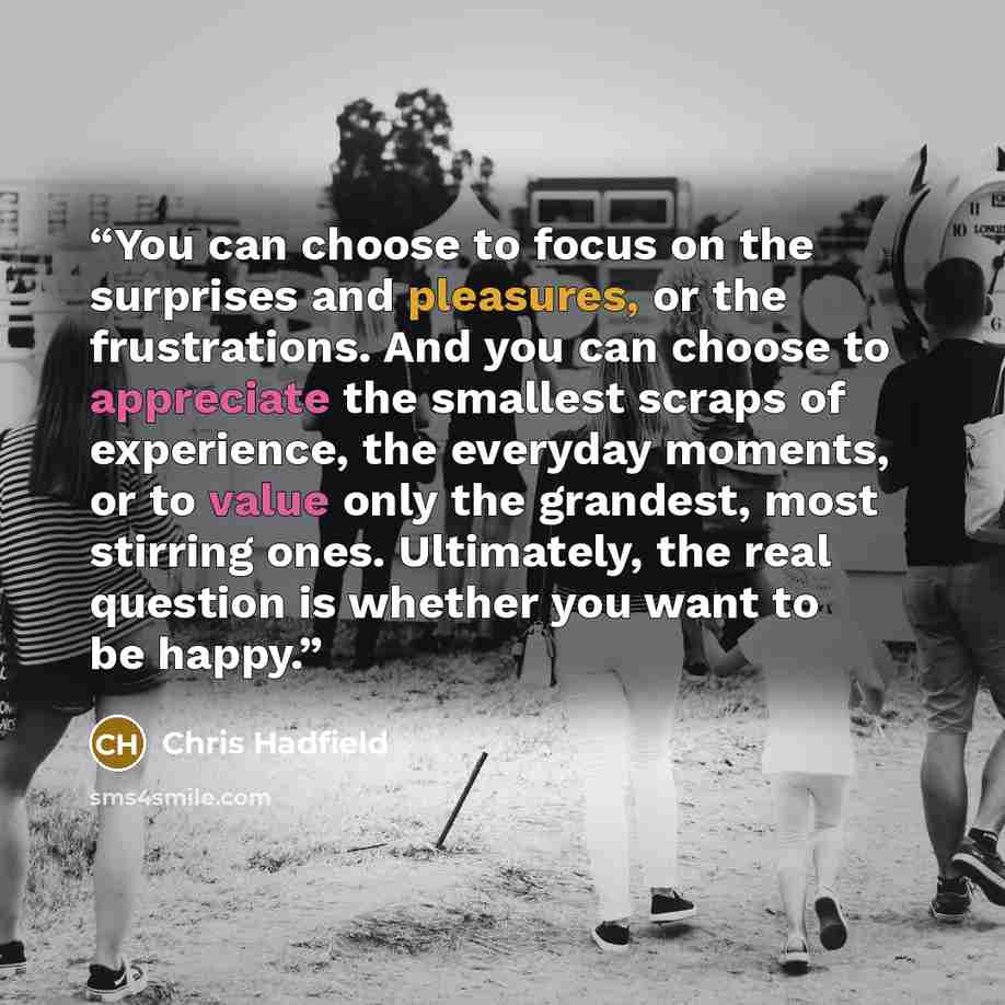 “You can choose to focus on the surprises and pleasures, or the frustrations. And you can choose to appreciate the smallest scraps of experience, the everyday moments, or to value only the grandest, most stirring ones. Ultimately, the real question is whether you want to be happy.” quote by Chris Hadfield