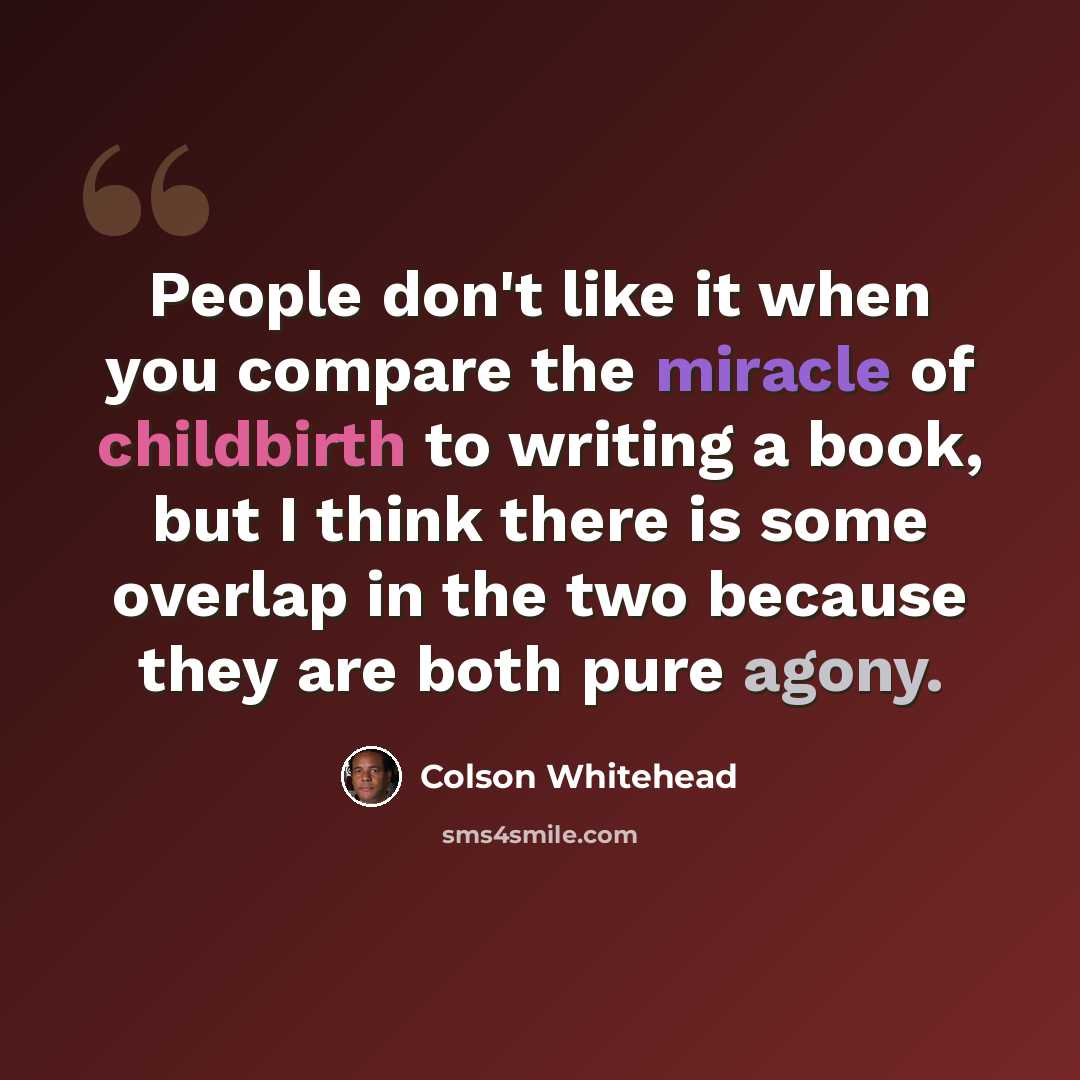 “People don't like it when you compare the miracle of childbirth to writing a book, but I think there is some overlap in the two because they are both pure agony.” quote by Colson Whitehead