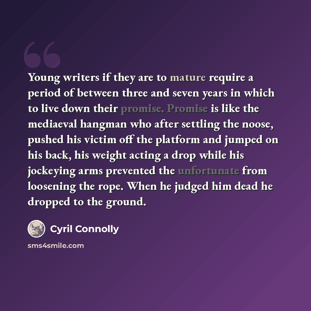 “Young writers if they are to mature require a period of between three and seven years in which to live down their promise. Promise is like the mediaeval hangman who after settling the noose, pushed his victim off the platform and jumped on his back, his weight acting a drop while his jockeying…” quote by Cyril Connolly