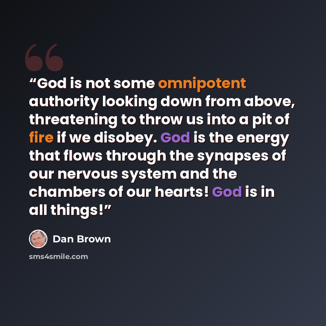 “God is not some omnipotent authority looking down from above, threatening to throw us into a pit of fire if we disobey. God is the energy that flows through the synapses of our nervous system and the chambers of our hearts! God is in all things!” quote by Dan Brown