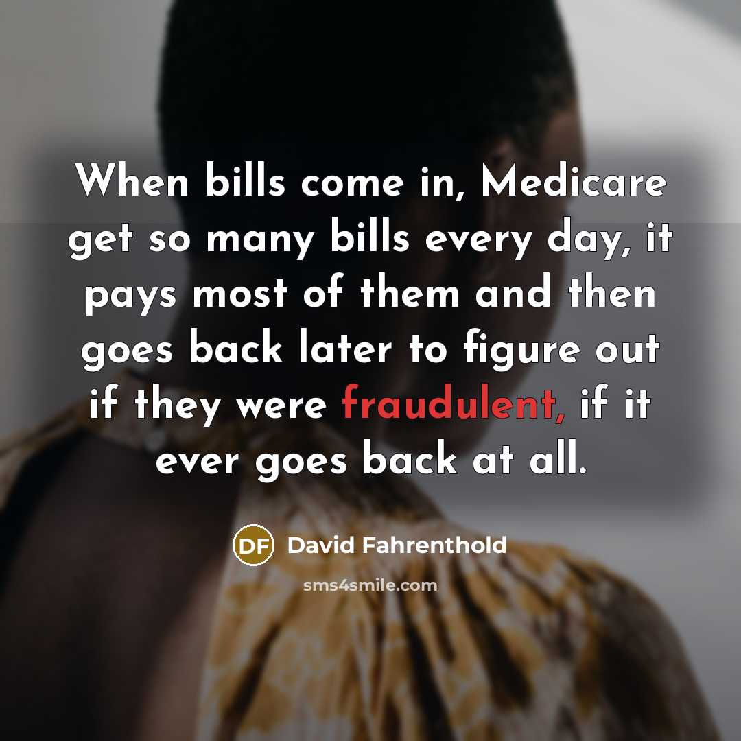 “When bills come in, Medicare get so many bills every day, it pays most of them and then goes back later to figure out if they were fraudulent, if it ever goes back at all.” quote by David Fahrenthold