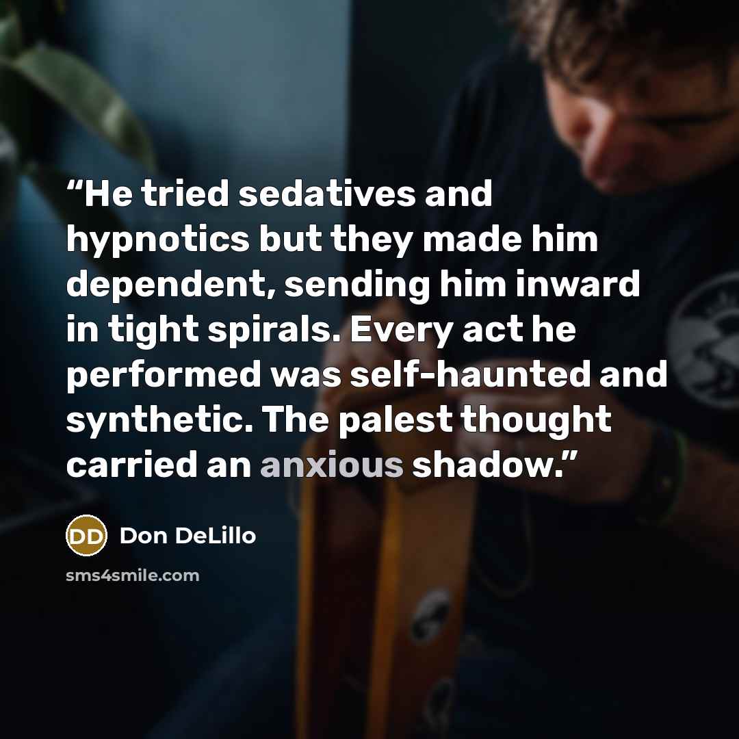 “He tried sedatives and hypnotics but they made him dependent, sending him inward in tight spirals. Every act he performed was self-haunted and synthetic. The palest thought carried an anxious shadow.” quote by Don DeLillo