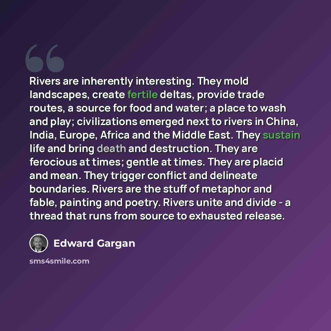 “Rivers are inherently interesting. They mold landscapes, create fertile deltas, provide trade routes, a source for food and water; a place to wash and play; civilizations emerged next to rivers in China, India, Europe, Africa and the Middle East. They sustain life and bring death and destruction…” quote by Edward Gargan