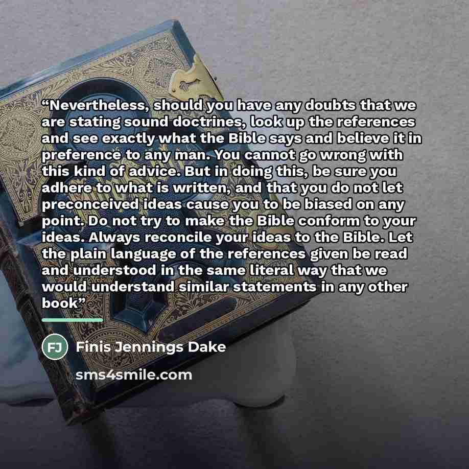 “Nevertheless, should you have any doubts that we are stating sound doctrines, look up the references and see exactly what the Bible says and believe it in preference to any man. You cannot go wrong with this kind of advice. But in doing this, be sure you adhere to what is written, and that you do…” quote by Finis Jennings Dake