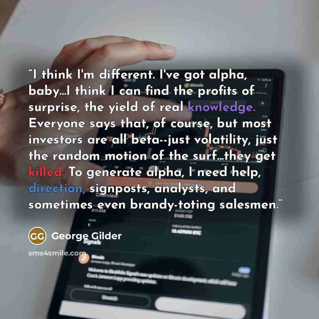 “I think I'm different. I've got alpha, baby...I think I can find the profits of surprise, the yield of real knowledge. Everyone says that, of course, but most investors are all beta--just volatility, just the random motion of the surf...they get killed. To generate alpha, I need help, direction…” quote by George Gilder