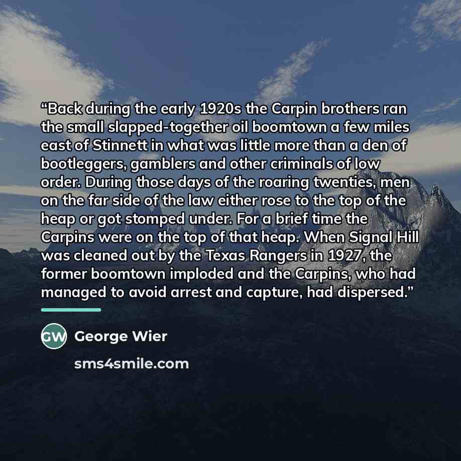 “Back during the early 1920s the Carpin brothers ran the small slapped-together oil boomtown a few miles east of Stinnett in what was little more than a den of bootleggers, gamblers and other criminals of low order. During those days of the roaring twenties, men on the far side of the law either…” quote by George Wier