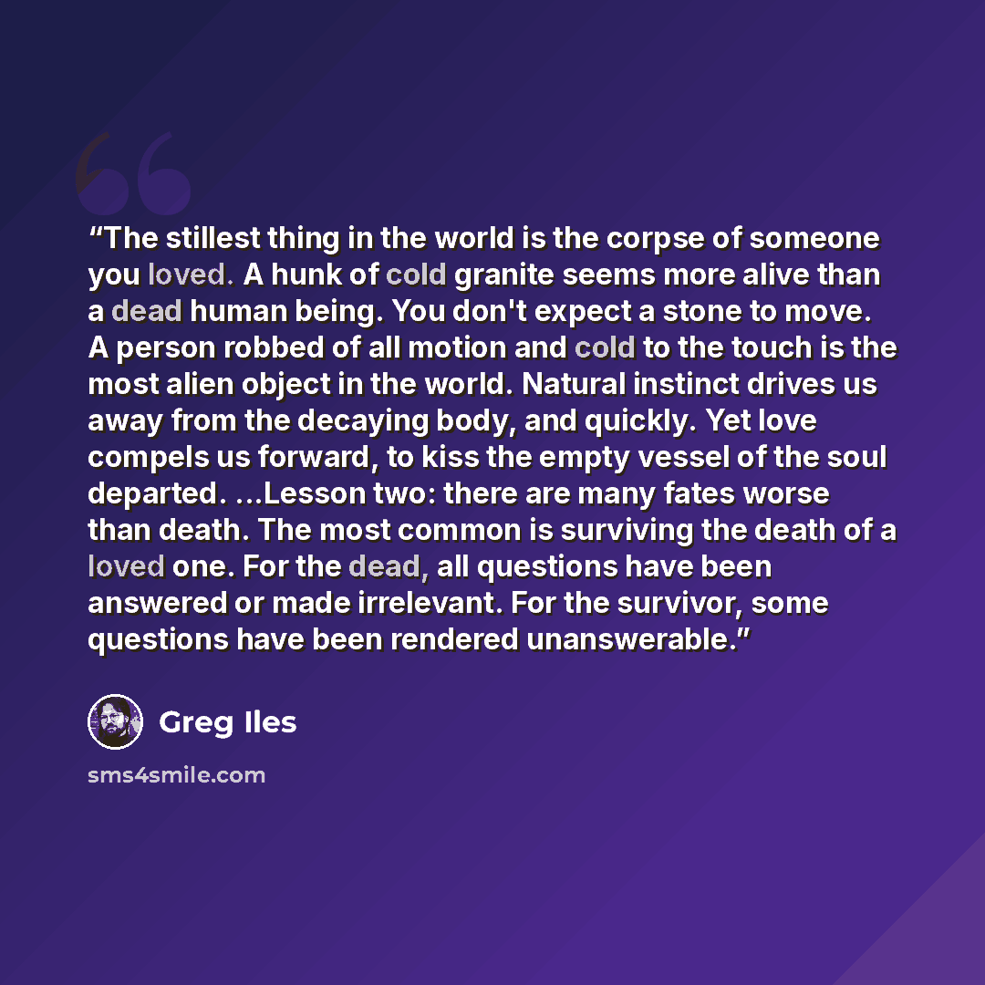 “The stillest thing in the world is the corpse of someone you loved. A hunk of cold granite seems more alive than a dead human being. You don't expect a stone to move. A person robbed of all motion and cold to the touch is the most alien object in the world. Natural instinct drives us away from the…” quote by Greg Iles