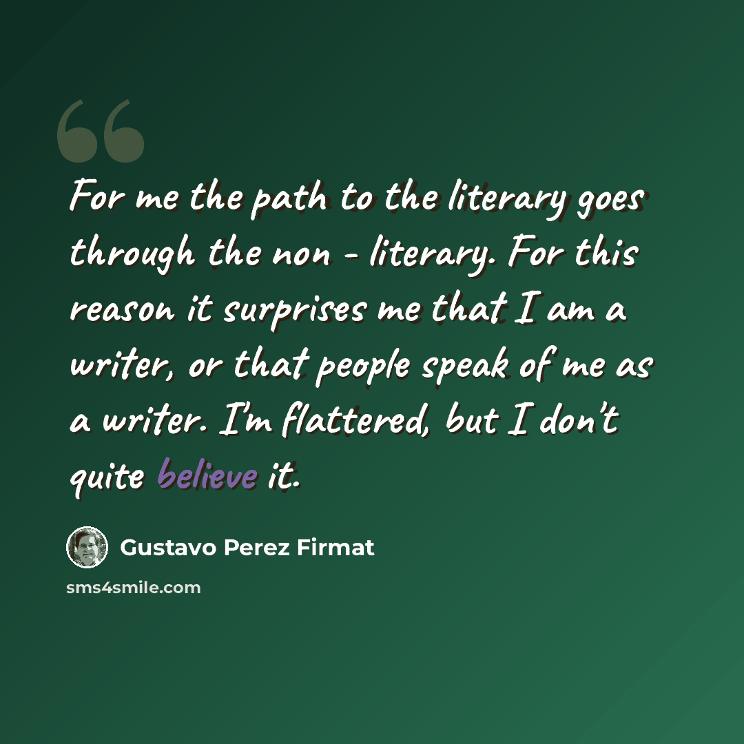 “For me the path to the literary goes through the non - literary. For this reason it surprises me that I am a writer, or that people speak of me as a writer. I'm flattered, but I don't quite believe it.” quote by Gustavo Perez Firmat