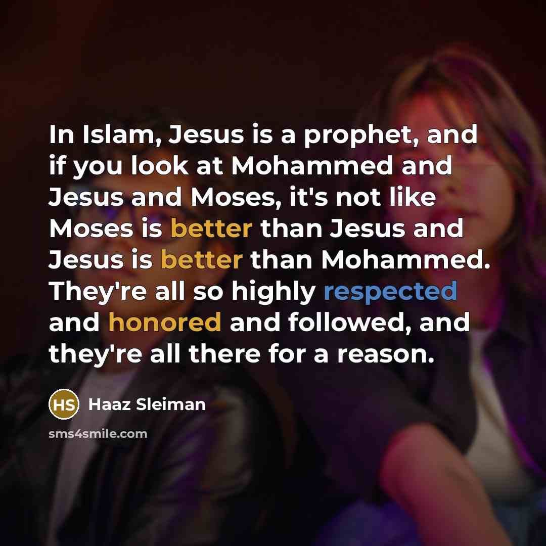 “In Islam, Jesus is a prophet, and if you look at Mohammed and Jesus and Moses, it's not like Moses is better than Jesus and Jesus is better than Mohammed. They're all so highly respected and honored and followed, and they're all there for a reason.” quote by Haaz Sleiman