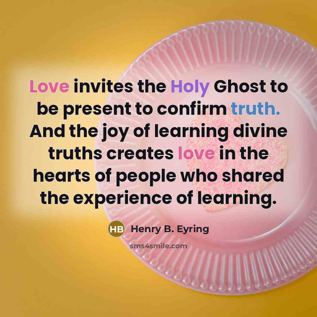 “Love invites the Holy Ghost to be present to confirm truth. And the joy of learning divine truths creates love in the hearts of people who shared the experience of learning.” quote by Henry B. Eyring