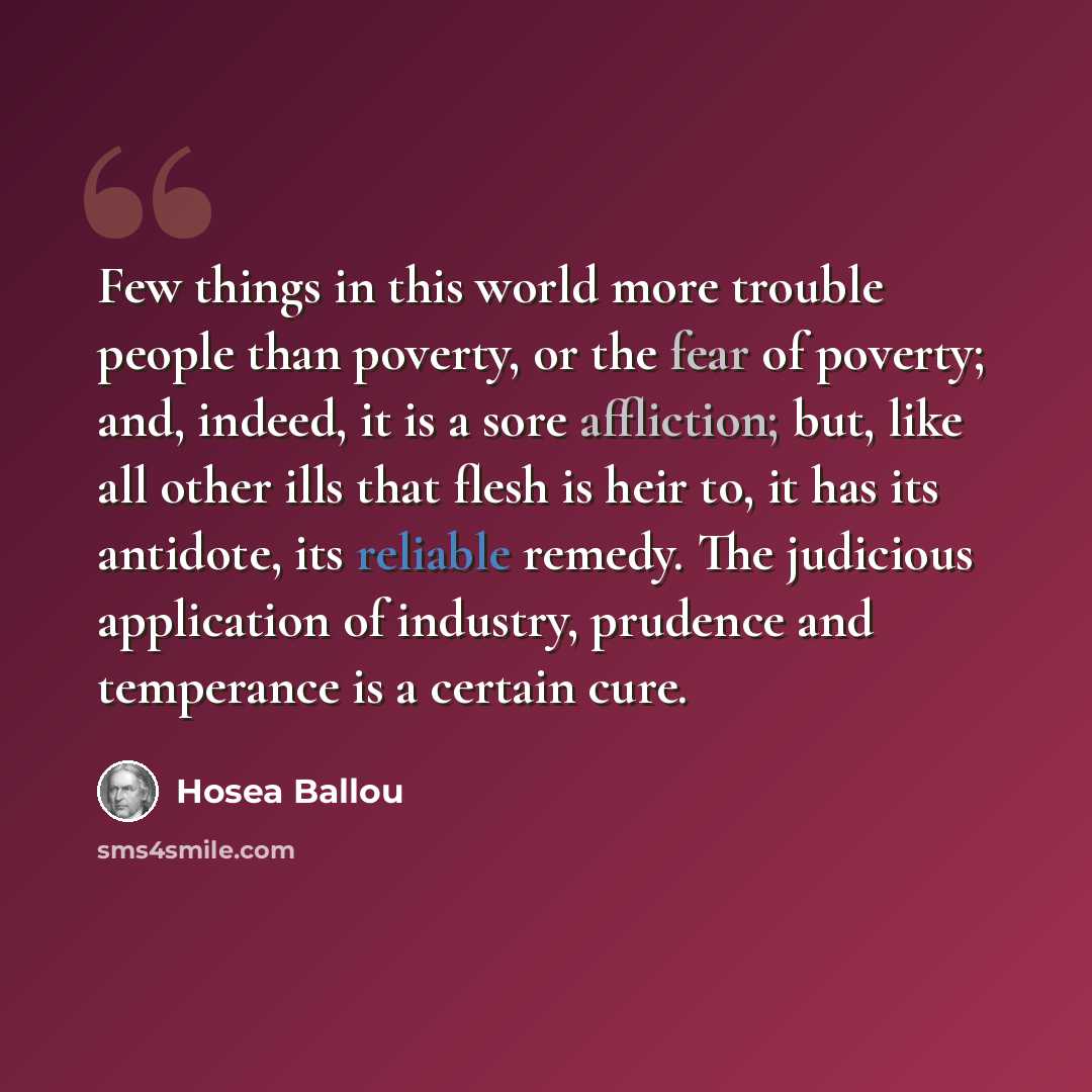 “Few things in this world more trouble people than poverty, or the fear of poverty; and, indeed, it is a sore affliction; but, like all other ills that flesh is heir to, it has its antidote, its reliable remedy. The judicious application of industry, prudence and temperance is a certain cure.” quote by Hosea Ballou