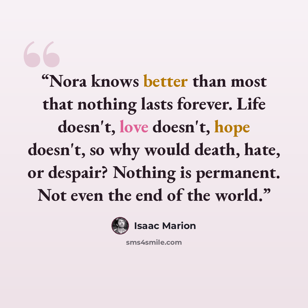 “Nora knows better than most that nothing lasts forever. Life doesn't, love doesn't, hope doesn't, so why would death, hate, or despair? Nothing is permanent. Not even the end of the world.” quote by Isaac Marion