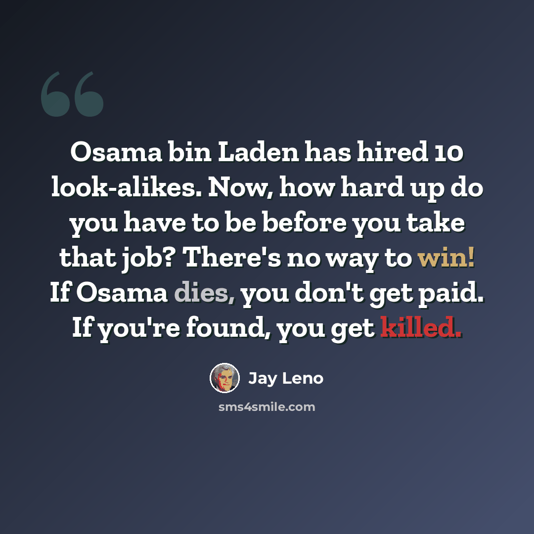 “Osama bin Laden has hired 10 look-alikes. Now, how hard up do you have to be before you take that job? There's no way to win! If Osama dies, you don't get paid. If you're found, you get killed.” quote by Jay Leno
