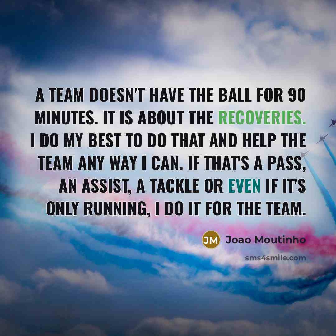 “A team doesn't have the ball for 90 minutes. It is about the recoveries. I do my best to do that and help the team any way I can. If that's a pass, an assist, a tackle or even if it's only running, I do it for the team.” quote by Joao Moutinho