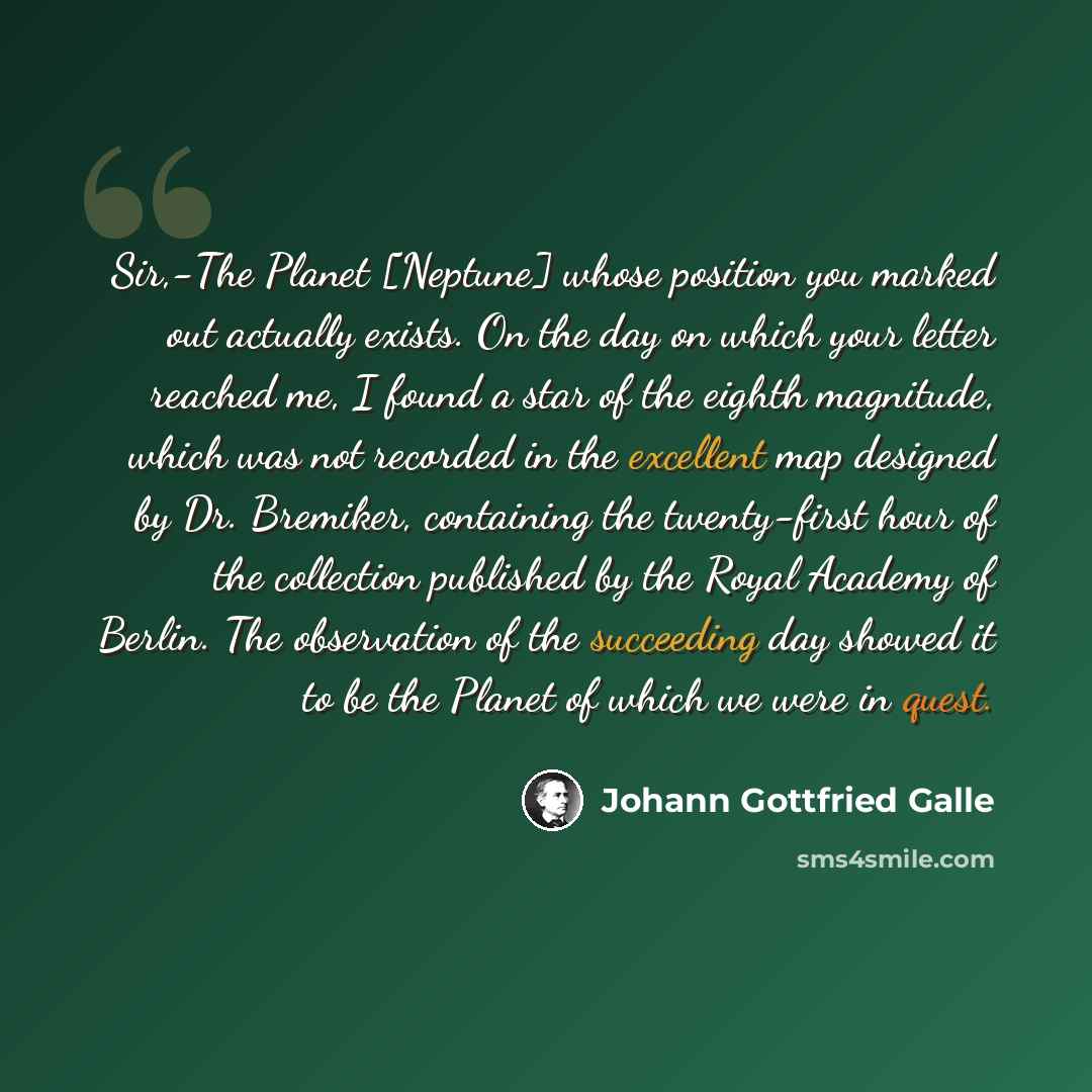 “Sir,-The Planet [Neptune] whose position you marked out actually exists. On the day on which your letter reached me, I found a star of the eighth magnitude, which was not recorded in the excellent map designed by Dr. Bremiker, containing the twenty-first hour of the collection published by the…” quote by Johann Gottfried Galle