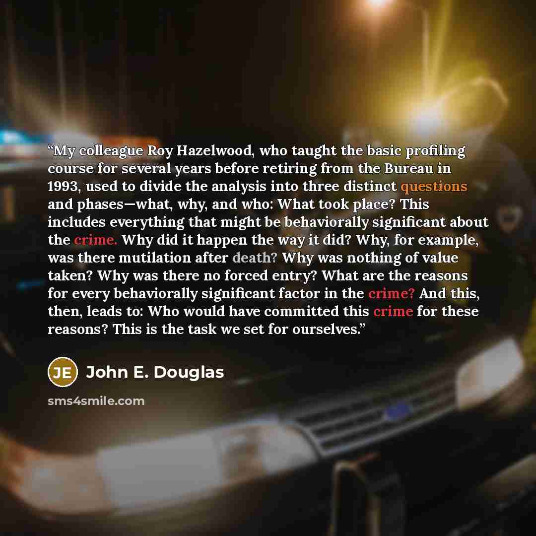 “My colleague Roy Hazelwood, who taught the basic profiling course for several years before retiring from the Bureau in 1993, used to divide the analysis into three distinct questions and phases—what, why, and who: What took place? This includes everything that might be behaviorally significant…” quote by John E. Douglas