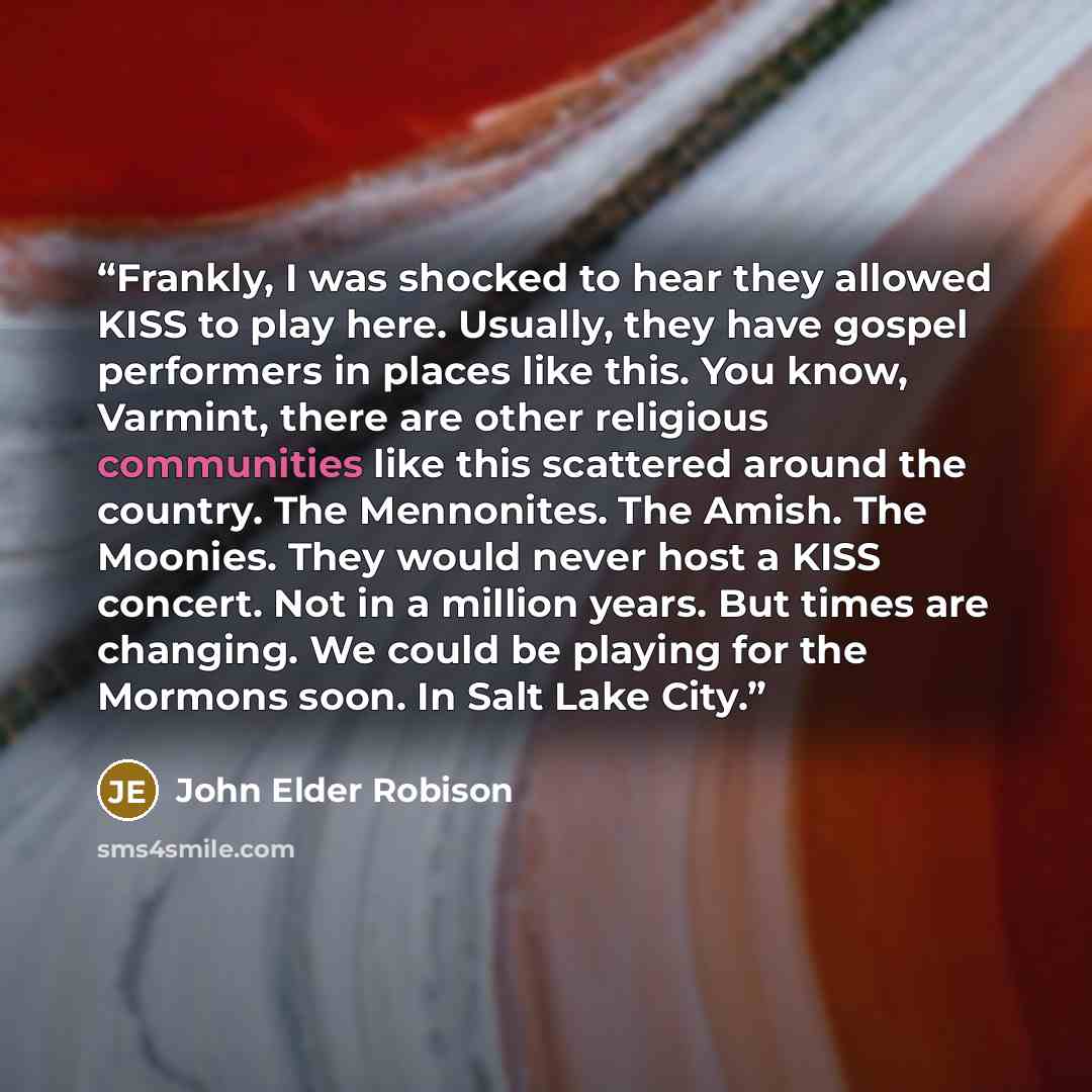 “Frankly, I was shocked to hear they allowed KISS to play here. Usually, they have gospel performers in places like this. You know, Varmint, there are other religious communities like this scattered around the country. The Mennonites. The Amish. The Moonies. They would never host a KISS concert…” quote by John Elder Robison