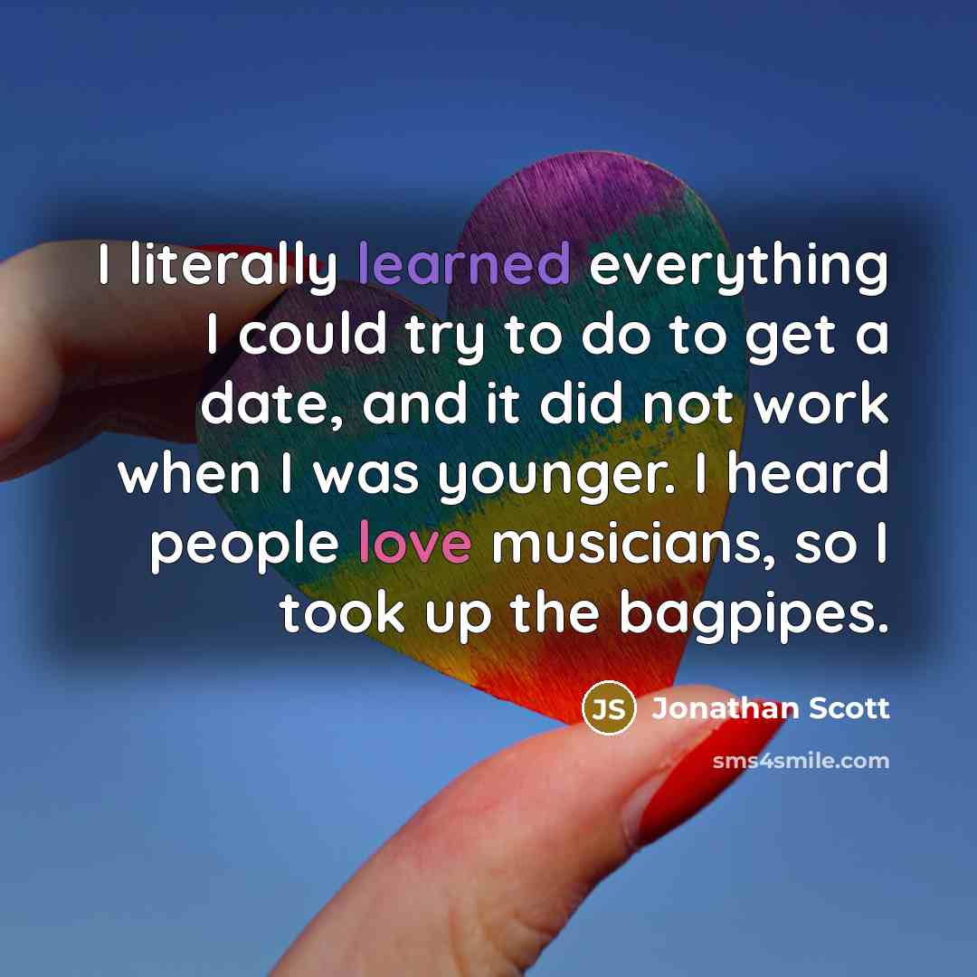 “I literally learned everything I could try to do to get a date, and it did not work when I was younger. I heard people love musicians, so I took up the bagpipes.” quote by Jonathan Scott