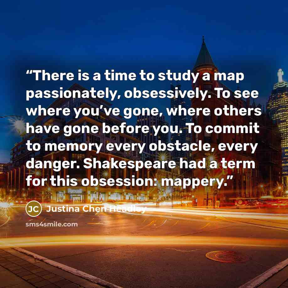 “There is a time to study a map passionately, obsessively. To see where you’ve gone, where others have gone before you. To commit to memory every obstacle, every danger. Shakespeare had a term for this obsession: mappery.” quote by Justina Chen Headley