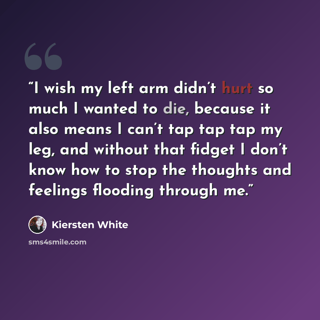 “I wish my left arm didn’t hurt so much I wanted to die, because it also means I can’t tap tap tap my leg, and without that fidget I don’t know how to stop the thoughts and feelings flooding through me.” quote by Kiersten White
