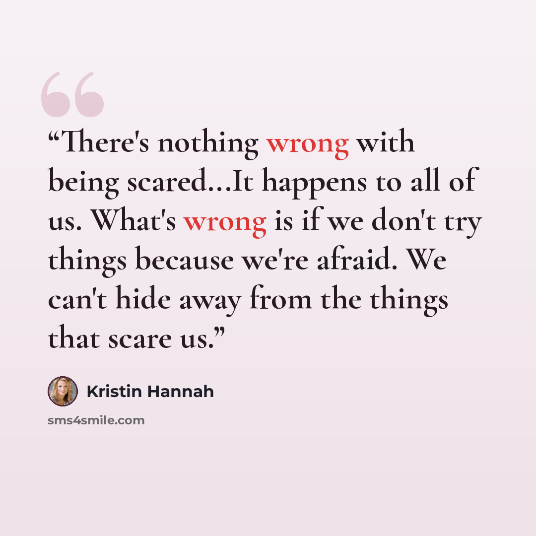 “There's nothing wrong with being scared...It happens to all of us. What's wrong is if we don't try things because we're afraid. We can't hide away from the things that scare us.” quote by Kristin Hannah