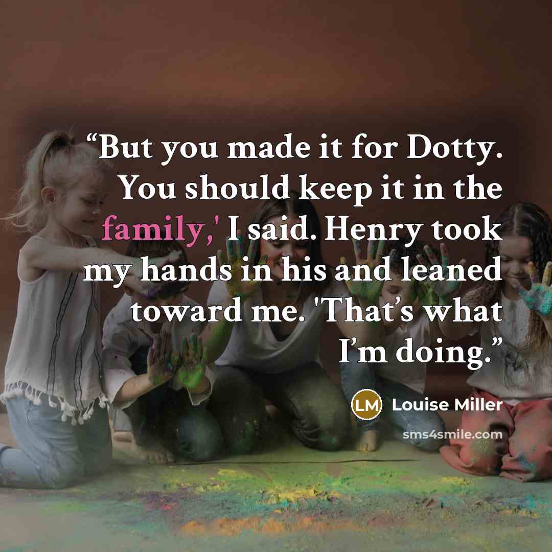 “But you made it for Dotty. You should keep it in the family,' I said. Henry took my hands in his and leaned toward me. 'That’s what I’m doing.” quote by Louise Miller