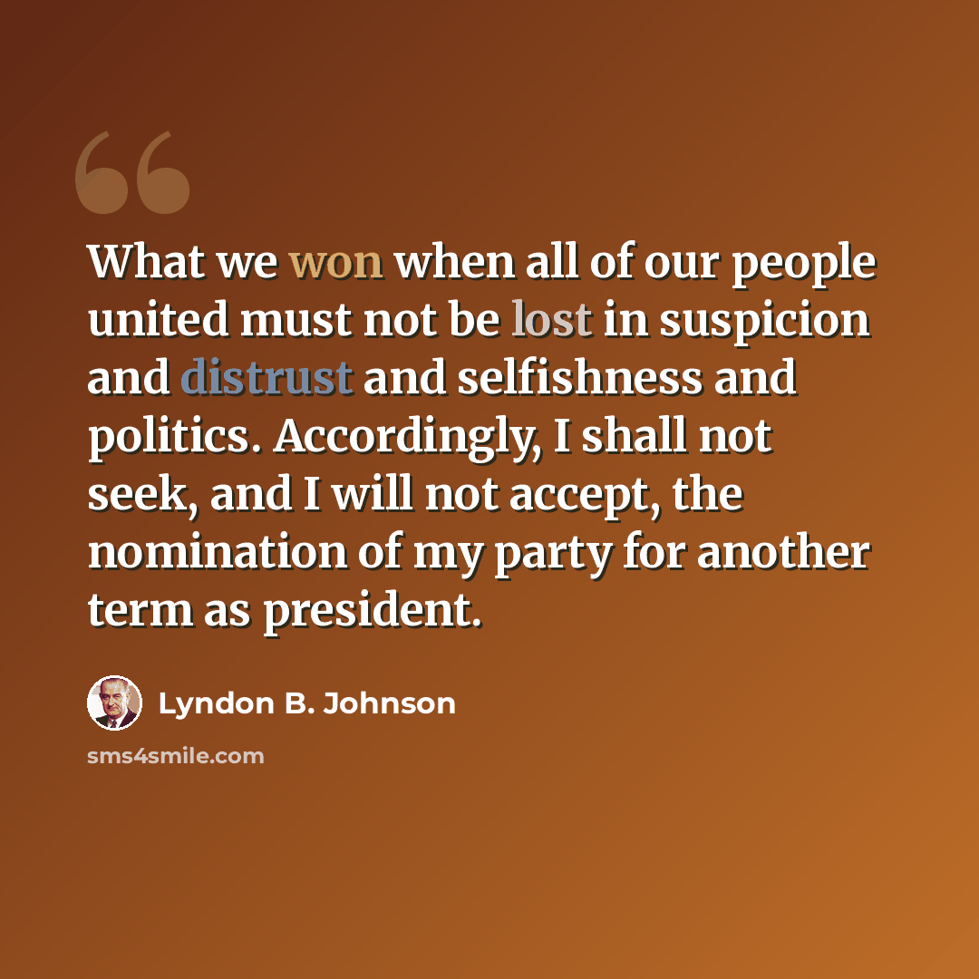 “What we won when all of our people united must not be lost in suspicion and distrust and selfishness and politics. Accordingly, I shall not seek, and I will not accept, the nomination of my party for another term as president.” quote by Lyndon B. Johnson