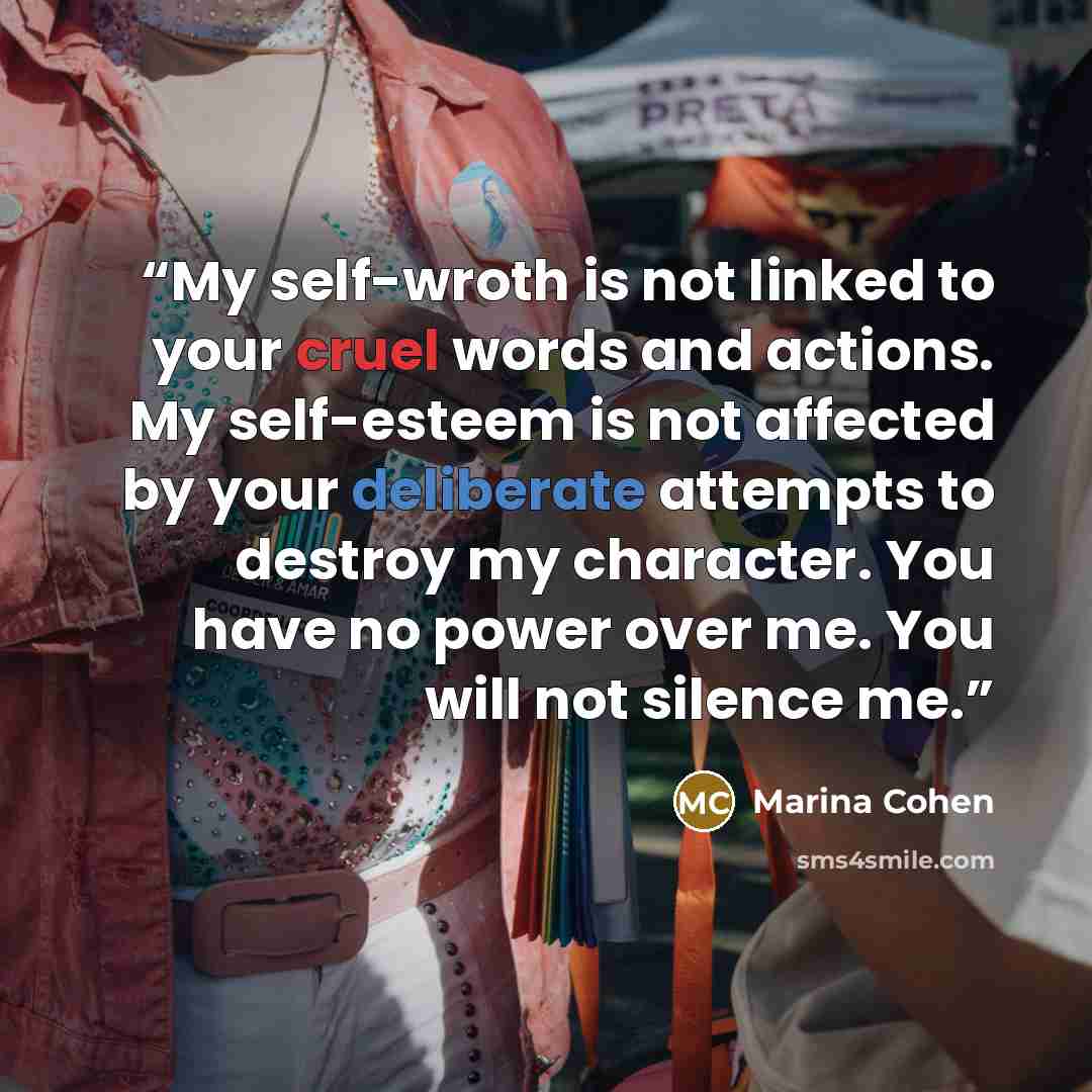 “My self-wroth is not linked to your cruel words and actions. My self-esteem is not affected by your deliberate attempts to destroy my character. You have no power over me. You will not silence me.” quote by Marina Cohen