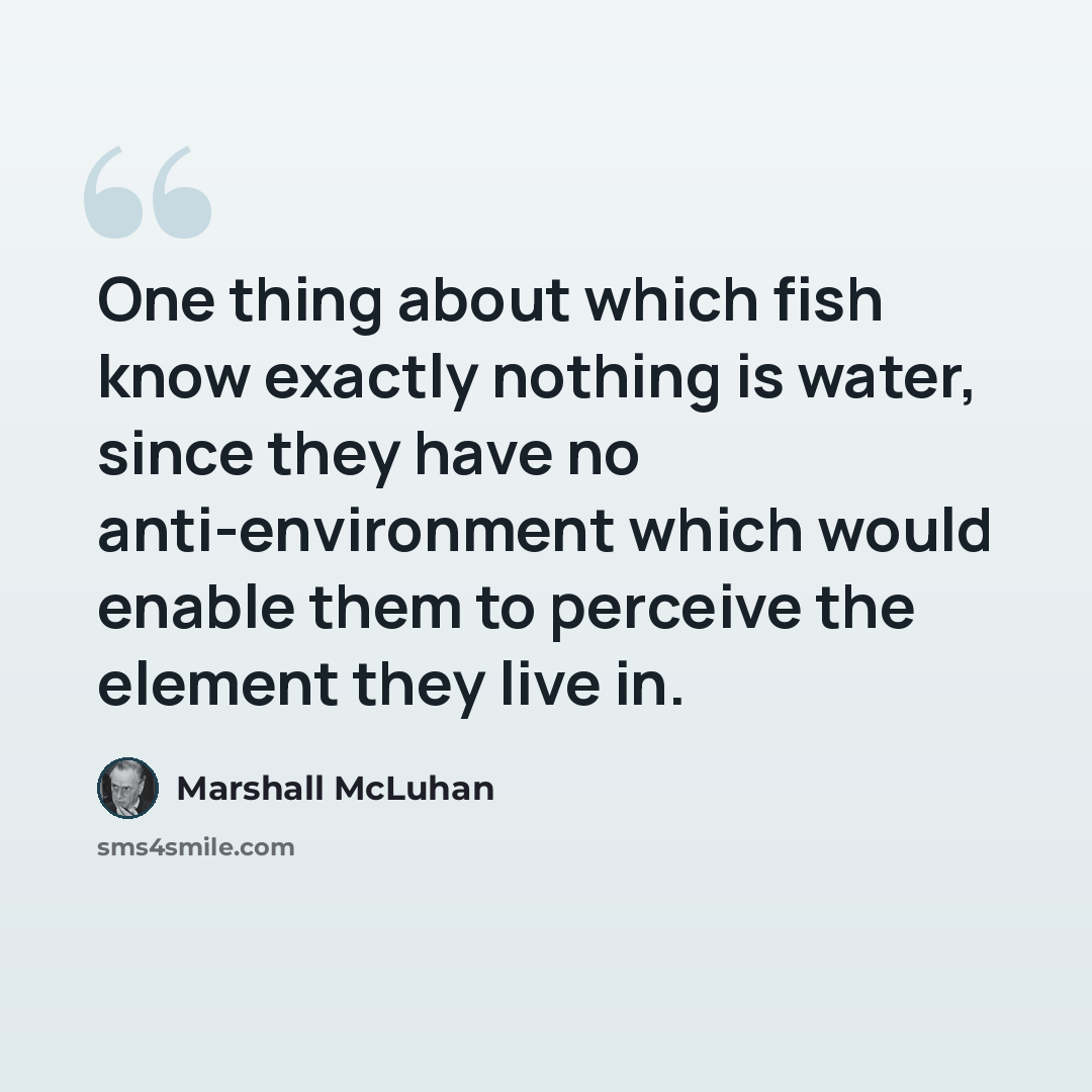“One thing about which fish know exactly nothing is water, since they have no anti-environment which would enable them to perceive the element they live in.” quote by Marshall McLuhan