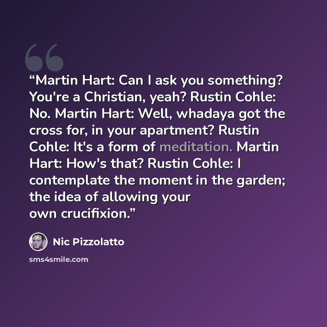“Martin Hart: Can I ask you something? You're a Christian, yeah? Rustin Cohle: No. Martin Hart: Well, whadaya got the cross for, in your apartment? Rustin Cohle: It's a form of meditation. Martin Hart: How's that? Rustin Cohle: I contemplate the moment in the garden; the idea of allowing your own…” quote by Nic Pizzolatto