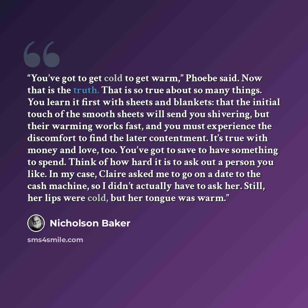 “You’ve got to get cold to get warm,” Phoebe said. Now that is the truth. That is so true about so many things. You learn it first with sheets and blankets: that the initial touch of the smooth sheets will send you shivering, but their warming works fast, and you must experience the discomfort to…” quote by Nicholson Baker