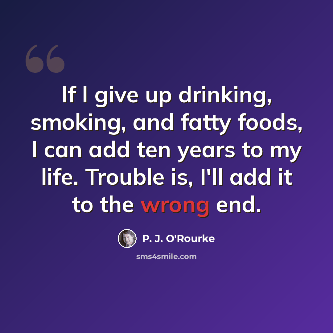 “If I give up drinking, smoking, and fatty foods, I can add ten years to my life. Trouble is, I'll add it to the wrong end.” quote by P. J. O'Rourke