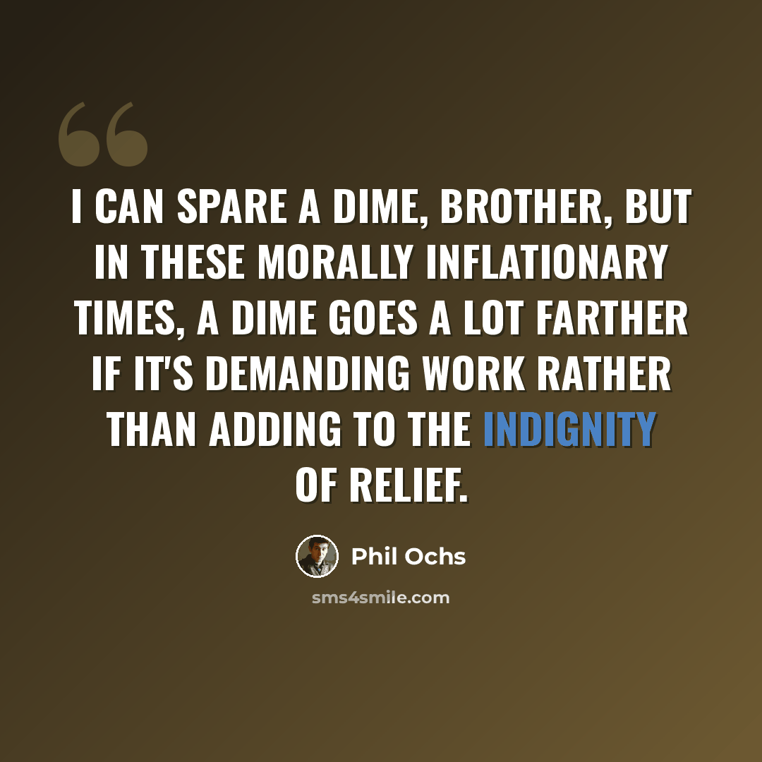 “I can spare a dime, brother, but in these morally inflationary times, a dime goes a lot farther if it's demanding work rather than adding to the indignity of relief.” quote by Phil Ochs