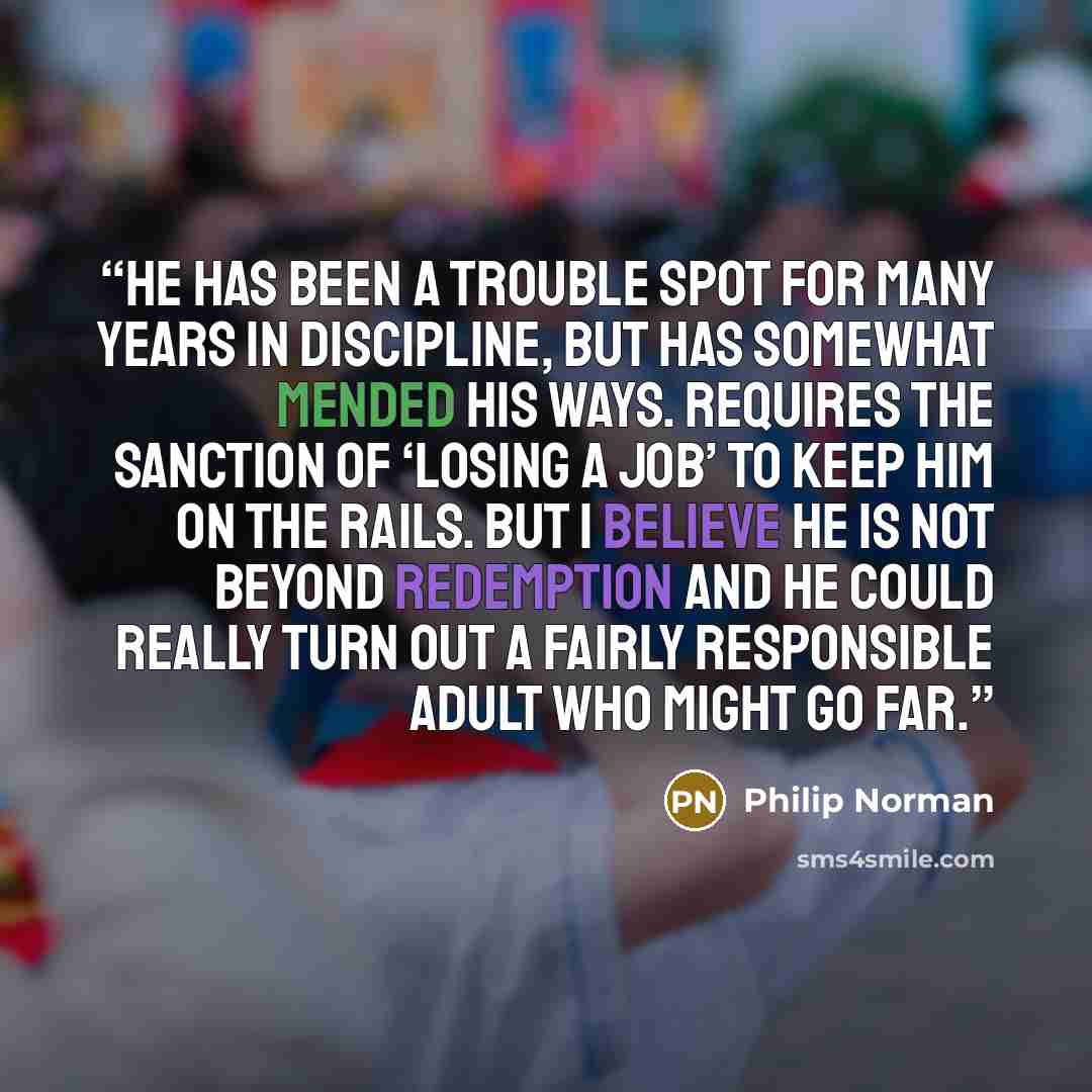 “He has been a trouble spot for many years in discipline, but has somewhat mended his ways. Requires the sanction of ‘losing a job’ to keep him on the rails. But I believe he is not beyond redemption and he could really turn out a fairly responsible adult who might go far.” quote by Philip Norman