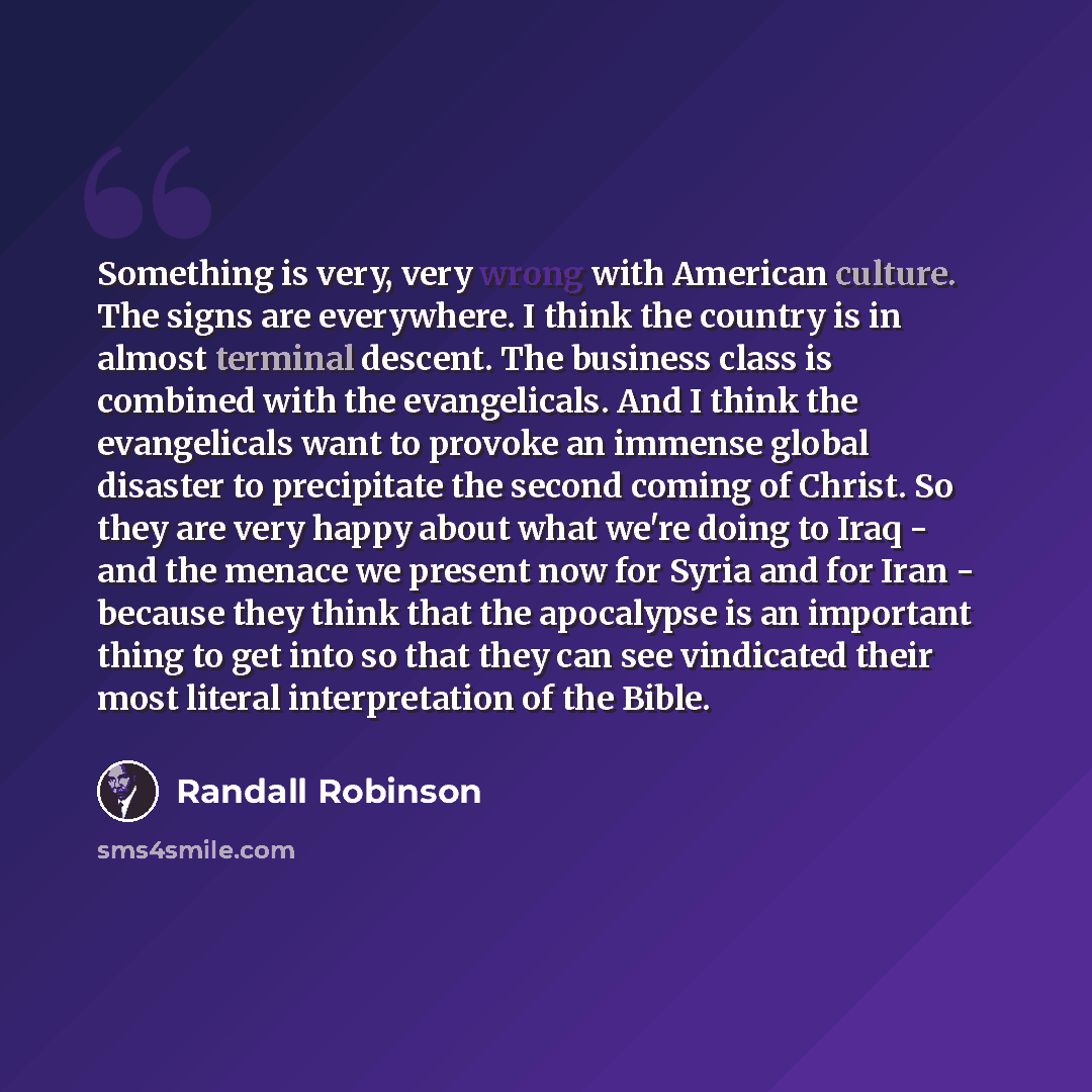 “Something is very, very wrong with American culture. The signs are everywhere. I think the country is in almost terminal descent. The business class is combined with the evangelicals. And I think the evangelicals want to provoke an immense global disaster to precipitate the second coming of…” quote by Randall Robinson