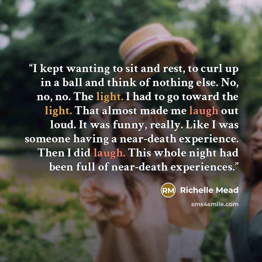“I kept wanting to sit and rest, to curl up in a ball and think of nothing else. No, no, no. The light. I had to go toward the light. That almost made me laugh out loud. It was funny, really. Like I was someone having a near-death experience. Then I did laugh. This whole night had been full of…” quote by Richelle Mead