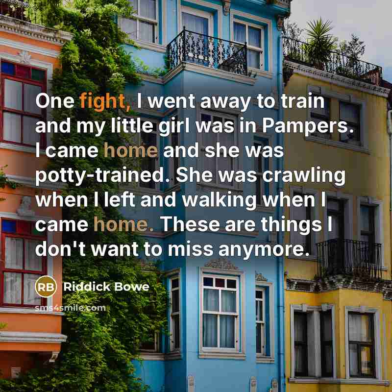 “One fight, I went away to train and my little girl was in Pampers. I came home and she was potty-trained. She was crawling when I left and walking when I came home. These are things I don't want to miss anymore.” quote by Riddick Bowe