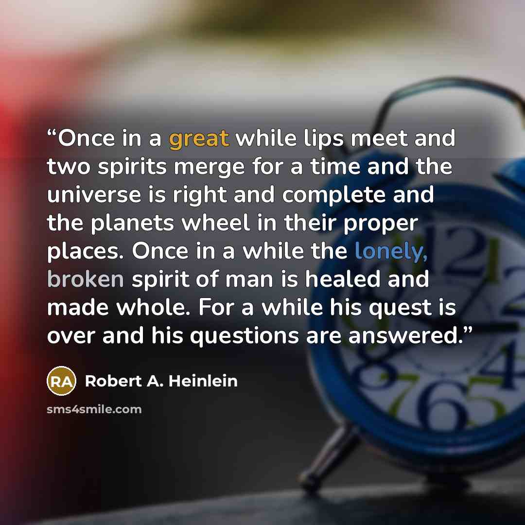 “Once in a great while lips meet and two spirits merge for a time and the universe is right and complete and the planets wheel in their proper places. Once in a while the lonely, broken spirit of man is healed and made whole. For a while his quest is over and his questions are answered.” quote by Robert A. Heinlein