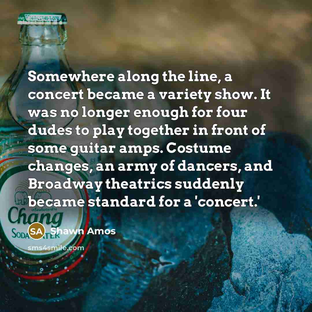 “Somewhere along the line, a concert became a variety show. It was no longer enough for four dudes to play together in front of some guitar amps. Costume changes, an army of dancers, and Broadway theatrics suddenly became standard for a 'concert.'” quote by Shawn Amos