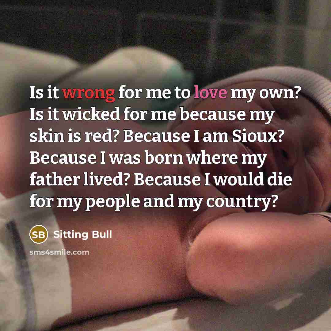 “Is it wrong for me to love my own? Is it wicked for me because my skin is red? Because I am Sioux? Because I was born where my father lived? Because I would die for my people and my country?” quote by Sitting Bull