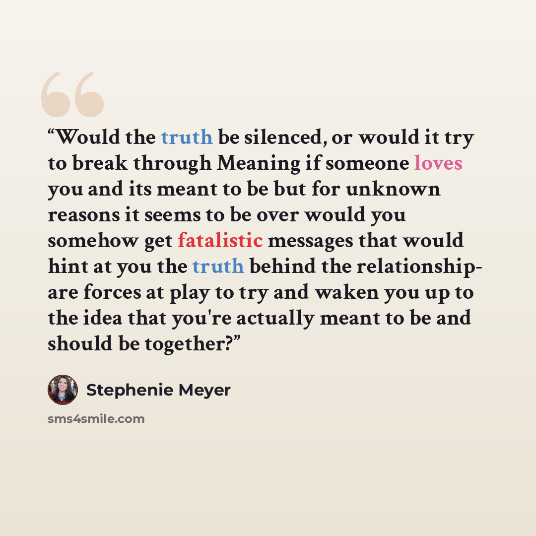“Would the truth be silenced, or would it try to break through Meaning if someone loves you and its meant to be but for unknown reasons it seems to be over would you somehow get fatalistic messages that would hint at you the truth behind the relationship- are forces at play to try and waken you up…” quote by Stephenie Meyer
