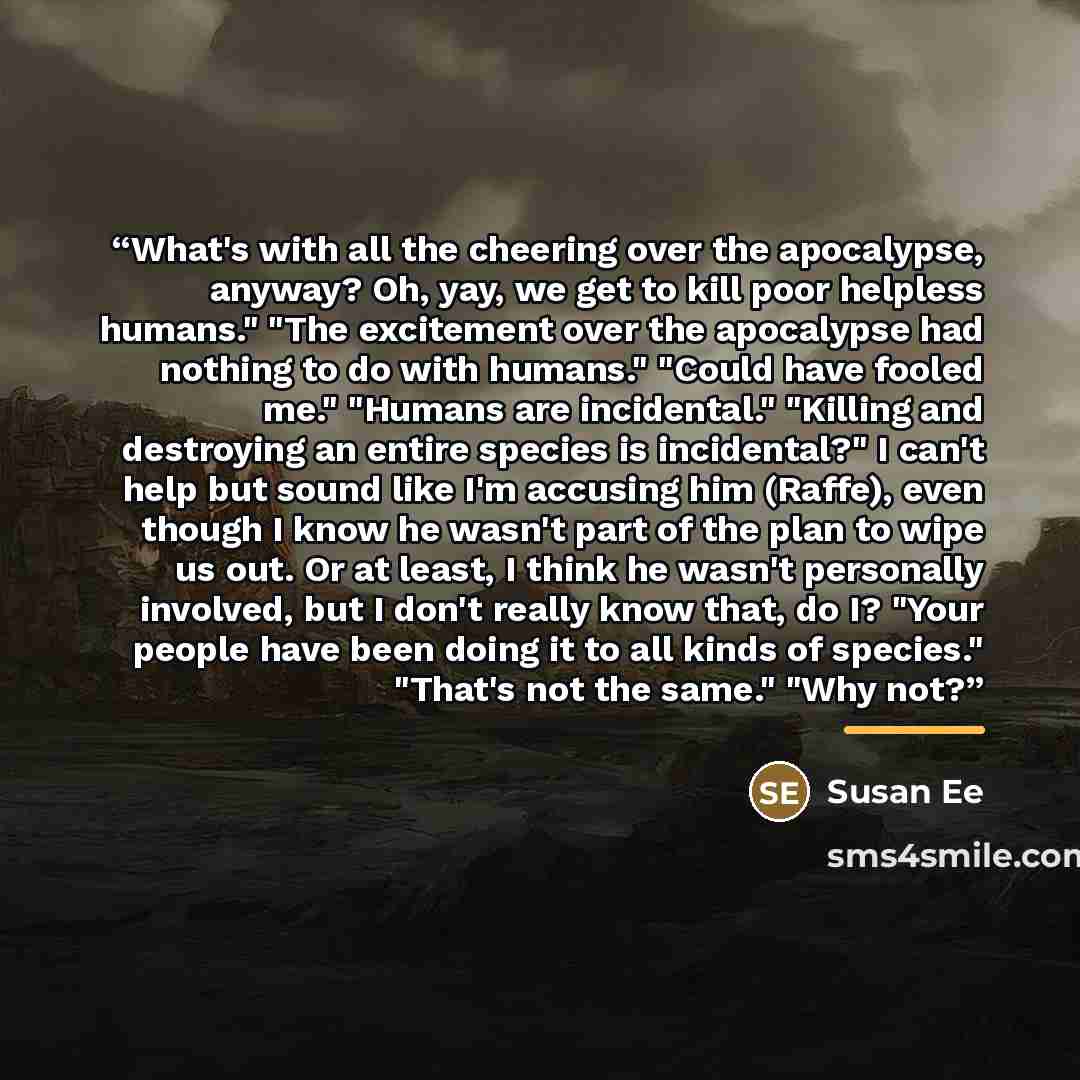 “What's with all the cheering over the apocalypse, anyway? Oh, yay, we get to kill poor helpless humans." "The excitement over the apocalypse had nothing to do with humans." "Could have fooled me." "Humans are incidental." "Killing and destroying an entire species is incidental?" I can't help but…” quote by Susan Ee