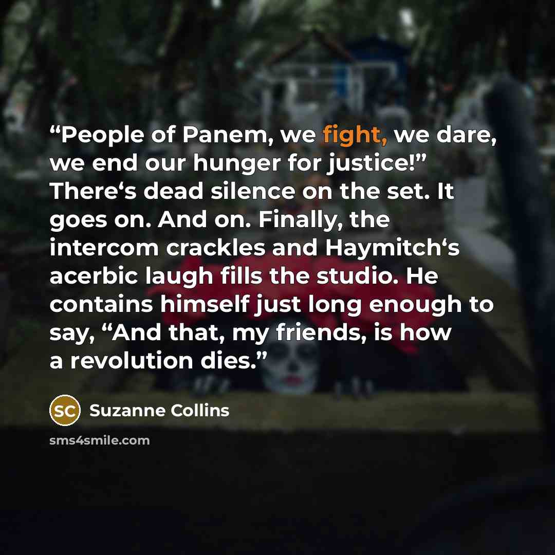 “People of Panem, we fight, we dare, we end our hunger for justice!” There‘s dead silence on the set. It goes on. And on. Finally, the intercom crackles and Haymitch‘s acerbic laugh fills the studio. He contains himself just long enough to say, “And that, my friends, is how a revolution dies.” quote by Suzanne Collins