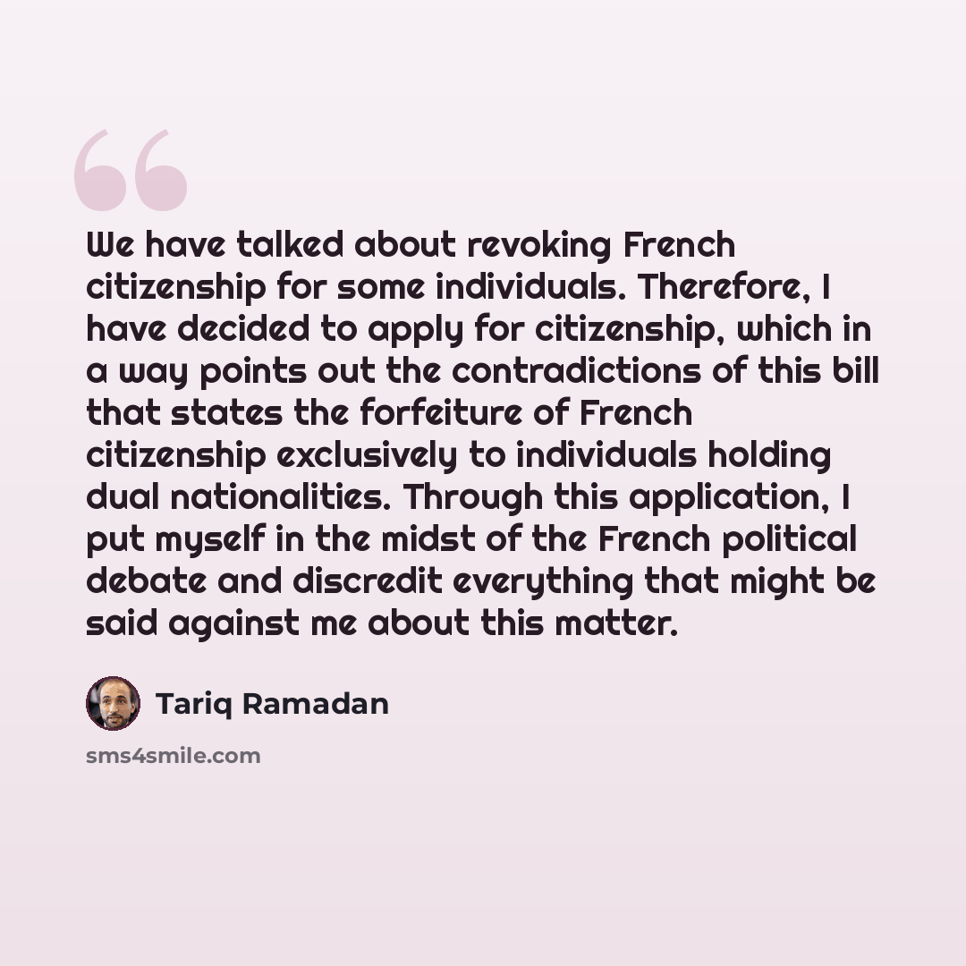 “We have talked about revoking French citizenship for some individuals. Therefore, I have decided to apply for citizenship, which in a way points out the contradictions of this bill that states the forfeiture of French citizenship exclusively to individuals holding dual nationalities. Through this…” quote by Tariq Ramadan