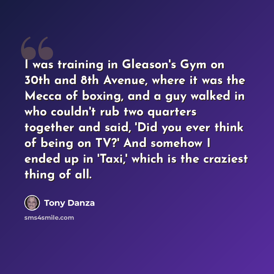 “I was training in Gleason's Gym on 30th and 8th Avenue, where it was the Mecca of boxing, and a guy walked in who couldn't rub two quarters together and said, 'Did you ever think of being on TV?' And somehow I ended up in 'Taxi,' which is the craziest thing of all.” quote by Tony Danza