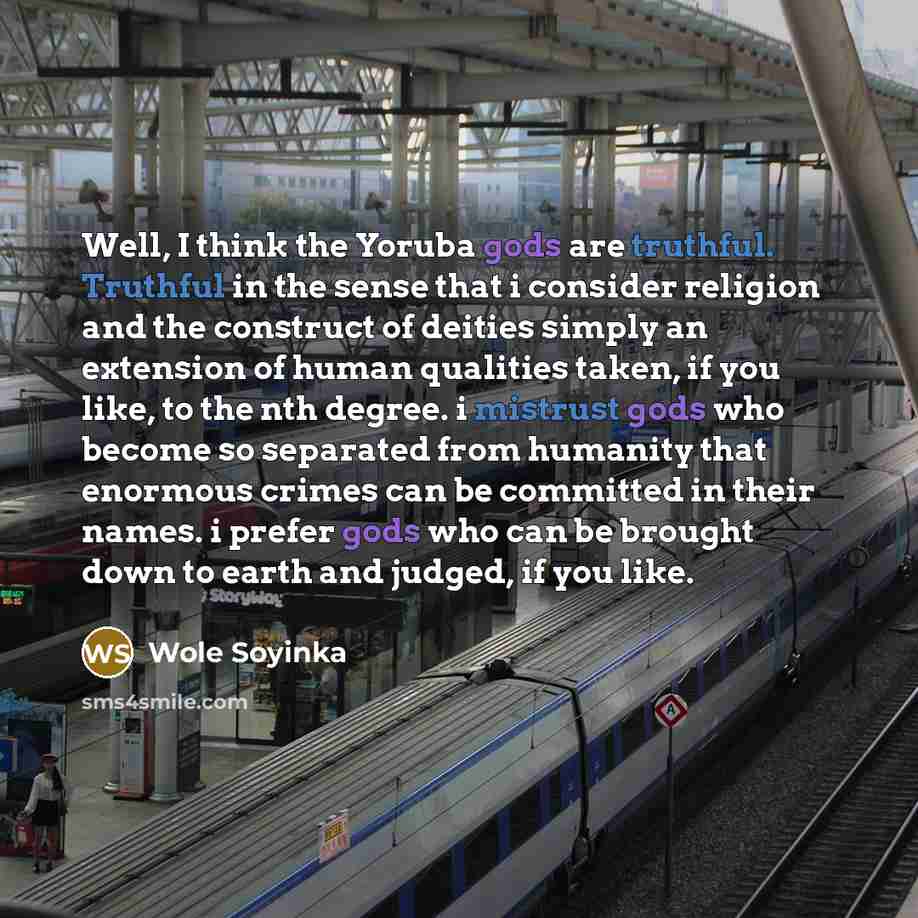 “Well, I think the Yoruba gods are truthful. Truthful in the sense that i consider religion and the construct of deities simply an extension of human qualities taken, if you like, to the nth degree. i mistrust gods who become so separated from humanity that enormous crimes can be committed in their…” quote by Wole Soyinka