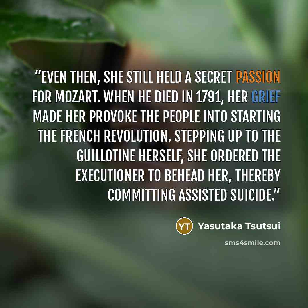 “Even then, she still held a secret passion for Mozart. When he died in 1791, her grief made her provoke the people into starting the French Revolution. Stepping up to the guillotine herself, she ordered the executioner to behead her, thereby committing assisted suicide.” quote by Yasutaka Tsutsui