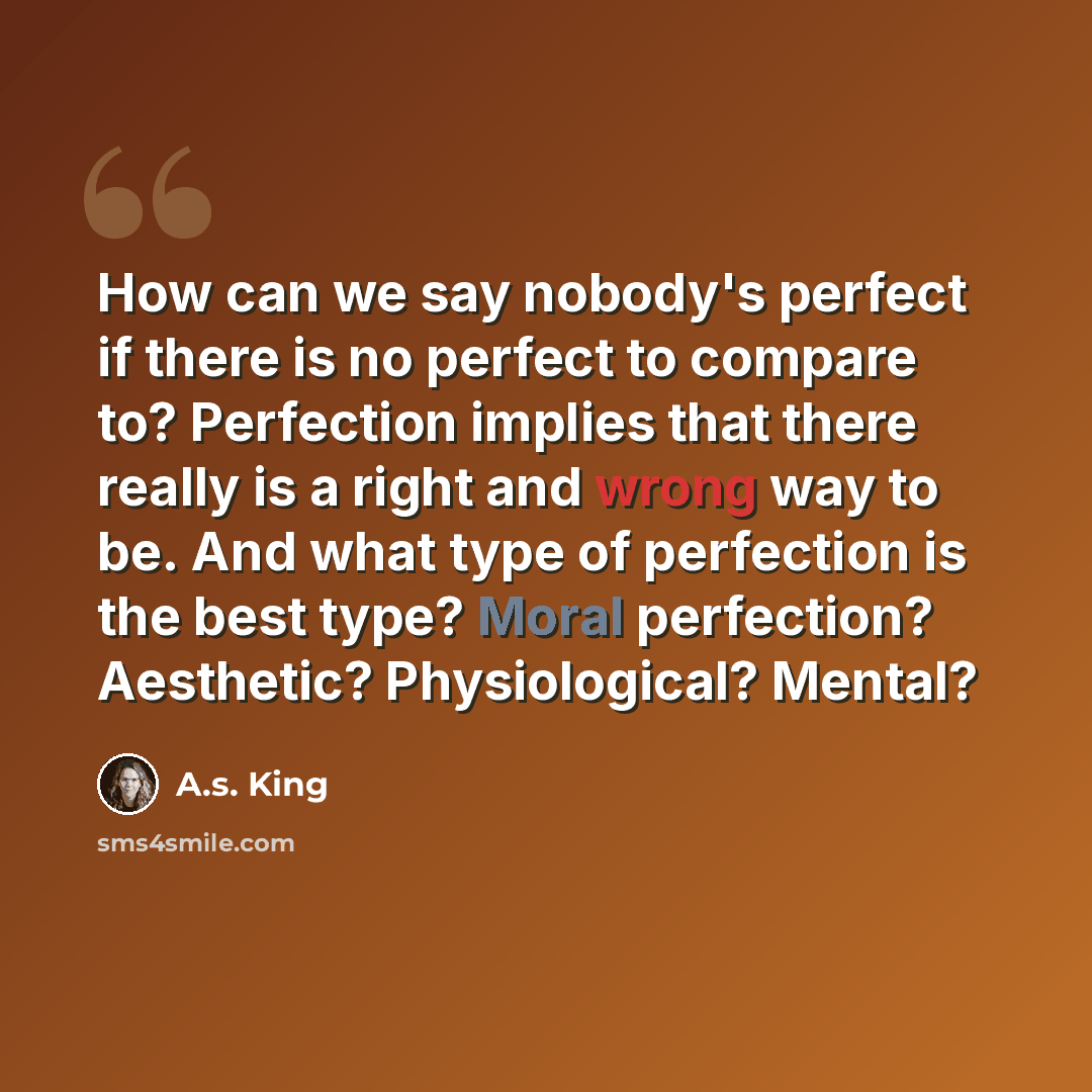 “How can we say nobody's perfect if there is no perfect to compare to? Perfection implies that there really is a right and wrong way to be. And what type of perfection is the best type? Moral perfection? Aesthetic? Physiological? Mental?” quote by A.S. King
